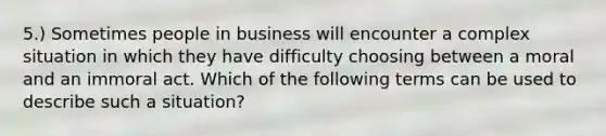 5.) Sometimes people in business will encounter a complex situation in which they have difficulty choosing between a moral and an immoral act. Which of the following terms can be used to describe such a situation?