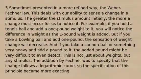 5 Sometimes presented in a more refined way, the Weber-Fechner law. This deals with our ability to sense a change in a stimulus. The greater the stimulus amount initially, the more a change must occur for us to notice it. For example, if you hold a tennis ball and add a one-pound weight to it, you will notice the difference in weight as the 1-pound weight is added. But if you take a bowling ball and add one-pound, the sensation of weight change will decrease. And if you take a cannon-ball or something very heavy and add a pound to it, the added pound might be very difficult to even detect. This is not just about weights, but any stimulus. The addition by Fechner was to specify that the change follows a logarithmic curve, so the specification of this principle became more exacting.