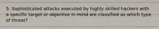 5. Sophisticated attacks executed by highly skilled hackers with a specific target or objective in mind are classified as which type of threat?