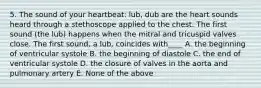 5. The sound of your heartbeat: lub, dub are the heart sounds heard through a stethoscope applied to the chest. The first sound (the lub) happens when the mitral and tricuspid valves close. The first sound, a lub, coincides with____ A. the beginning of ventricular systole B. the beginning of diastole C. the end of ventricular systole D. the closure of valves in the aorta and pulmonary artery E. None of the above