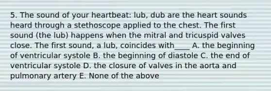 5. The sound of your heartbeat: lub, dub are <a href='https://www.questionai.com/knowledge/kya8ocqc6o-the-heart' class='anchor-knowledge'>the heart</a> sounds heard through a stethoscope applied to the chest. The first sound (the lub) happens when the mitral and tricuspid valves close. The first sound, a lub, coincides with____ A. the beginning of ventricular systole B. the beginning of diastole C. the end of ventricular systole D. the closure of valves in the aorta and pulmonary artery E. None of the above