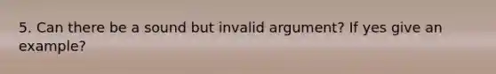 5. Can there be a sound but invalid argument? If yes give an example?