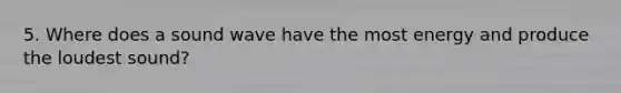 5. Where does a sound wave have the most energy and produce the loudest sound?