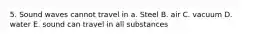 5. Sound waves cannot travel in a. Steel B. air C. vacuum D. water E. sound can travel in all substances