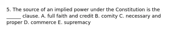 5. The source of an implied power under the Constitution is the ______ clause. A. full faith and credit B. comity C. necessary and proper D. commerce E. supremacy