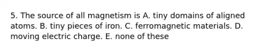 5. The source of all magnetism is A. tiny domains of aligned atoms. B. tiny pieces of iron. C. ferromagnetic materials. D. moving electric charge. E. none of these