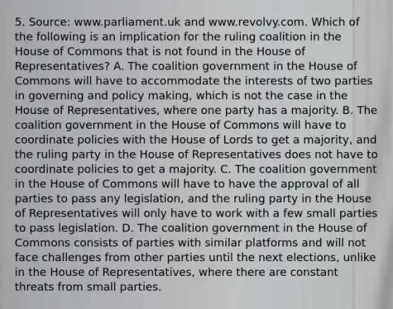 5. Source: www.parliament.uk and www.revolvy.com. Which of the following is an implication for the ruling coalition in the House of Commons that is not found in the House of Representatives? A. The coalition government in the House of Commons will have to accommodate the interests of two parties in governing and policy making, which is not the case in the House of Representatives, where one party has a majority. B. The coalition government in the House of Commons will have to coordinate policies with the House of Lords to get a majority, and the ruling party in the House of Representatives does not have to coordinate policies to get a majority. C. The coalition government in the House of Commons will have to have the approval of all parties to pass any legislation, and the ruling party in the House of Representatives will only have to work with a few small parties to pass legislation. D. The coalition government in the House of Commons consists of parties with similar platforms and will not face challenges from other parties until the next elections, unlike in the House of Representatives, where there are constant threats from small parties.