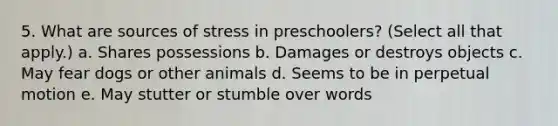 5. What are sources of stress in preschoolers? (Select all that apply.) a. Shares possessions b. Damages or destroys objects c. May fear dogs or other animals d. Seems to be in perpetual motion e. May stutter or stumble over words