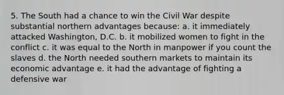 5. The South had a chance to win the Civil War despite substantial northern advantages because: a. it immediately attacked Washington, D.C. b. it mobilized women to fight in the conflict c. it was equal to the North in manpower if you count the slaves d. the North needed southern markets to maintain its economic advantage e. it had the advantage of fighting a defensive war