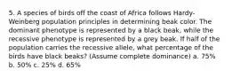 5. A species of birds off the coast of Africa follows Hardy-Weinberg population principles in determining beak color. The dominant phenotype is represented by a black beak, while the recessive phenotype is represented by a grey beak. If half of the population carries the recessive allele, what percentage of the birds have black beaks? (Assume complete dominance) a. 75% b. 50% c. 25% d. 65%