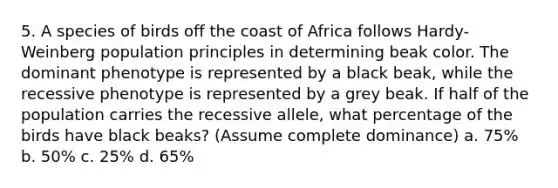 5. A species of birds off the coast of Africa follows Hardy-Weinberg population principles in determining beak color. The dominant phenotype is represented by a black beak, while the recessive phenotype is represented by a grey beak. If half of the population carries the recessive allele, what percentage of the birds have black beaks? (Assume complete dominance) a. 75% b. 50% c. 25% d. 65%