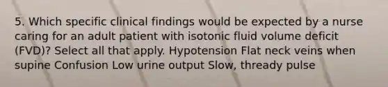 5. Which specific clinical findings would be expected by a nurse caring for an adult patient with isotonic fluid volume deficit (FVD)? Select all that apply. Hypotension Flat neck veins when supine Confusion Low urine output Slow, thready pulse