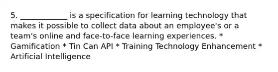 5. ____________ is a specification for learning technology that makes it possible to collect data about an employee's or a team's online and face-to-face learning experiences. * Gamification * Tin Can API * Training Technology Enhancement * Artificial Intelligence