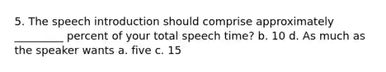 5. The speech introduction should comprise approximately _________ percent of your total speech time? b. 10 d. As much as the speaker wants a. five c. 15