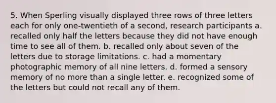 5. When Sperling visually displayed three rows of three letters each for only one-twentieth of a second, research participants a. recalled only half the letters because they did not have enough time to see all of them. b. recalled only about seven of the letters due to storage limitations. c. had a momentary photographic memory of all nine letters. d. formed a sensory memory of no more than a single letter. e. recognized some of the letters but could not recall any of them.