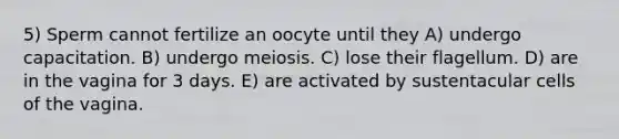 5) Sperm cannot fertilize an oocyte until they A) undergo capacitation. B) undergo meiosis. C) lose their flagellum. D) are in the vagina for 3 days. E) are activated by sustentacular cells of the vagina.