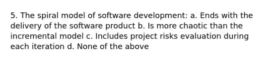 5. The spiral model of software development: a. Ends with the delivery of the software product b. Is more chaotic than the incremental model c. Includes project risks evaluation during each iteration d. None of the above