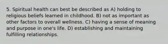 5. Spiritual health can best be described as A) holding to religious beliefs learned in childhood. B) not as important as other factors to overall wellness. C) having a sense of meaning and purpose in one's life. D) establishing and maintaining fulfilling relationships.