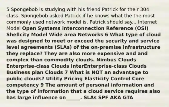 5 Spongebob is studying with his friend Patrick for their 304 class. Spongebob asked Patrick if he knows what the the most commonly used network model is. Patrick should say... Internet Model Open Systems interconnection Reference (OSI) Shellcity Model Wide area Networks 6 What type of cloud was designed to meet or exceed the security and service level agreements (SLAs) of the on-premise infrastructure they replace? They are also more expensive and and complex than commodity clouds. Nimbus Clouds Enterprise-class Clouds InterEnterprise-class Clouds Business plan Clouds 7 What is NOT an advantage to public clouds? Utility Pricing Elasticity Control Core competency 9 The amount of personal information and the type of information that a cloud service requires also has large influence on______. SLAs SPF AKA GTA