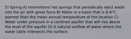 5) Spring A) Intermittent hot springs that periodically eject water into the air with great force B) Water in a basin that is 6-9°C warmer than the mean annual temperature of the location C) Water under pressure in a confined aquifer that will rise above the level of the aquifer D) A natural outflow of water where the water table intersects the surface