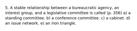 5. A stable relationship between a bureaucratic agency, an interest group, and a legislative committee is called (p. 356) a) a standing committee. b) a conference committee. c) a cabinet. d) an issue network. e) an iron triangle.