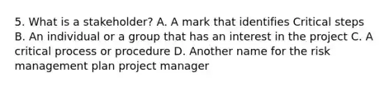 5. What is a stakeholder? A. A mark that identifies Critical steps B. An individual or a group that has an interest in the project C. A critical process or procedure D. Another name for the risk management plan project manager