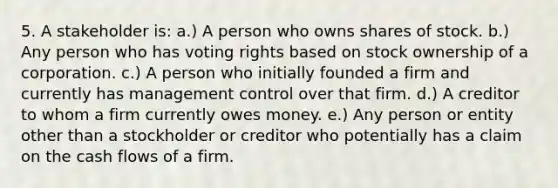 5. A stakeholder is: a.) A person who owns shares of stock. b.) Any person who has voting rights based on stock ownership of a corporation. c.) A person who initially founded a firm and currently has management control over that firm. d.) A creditor to whom a firm currently owes money. e.) Any person or entity other than a stockholder or creditor who potentially has a claim on the cash flows of a firm.