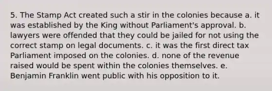 5. The Stamp Act created such a stir in the colonies because a. it was established by the King without Parliament's approval. b. lawyers were offended that they could be jailed for not using the correct stamp on legal documents. c. it was the first direct tax Parliament imposed on the colonies. d. none of the revenue raised would be spent within the colonies themselves. e. Benjamin Franklin went public with his opposition to it.