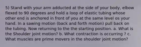 5) Stand with your arm adducted at the side of your body, elbow flexed to 90 degrees and hold a loop of elastic tubing whose other end is anchored in front of you at the same level os your hand. In a sawing motion (back and forth motion) pull back on the tubing. Now returning to the the starting position. a. What is the Shoulder joint motion? b. What contraction is occurring ? c. What muscles are prime movers in the shoulder joint motion?