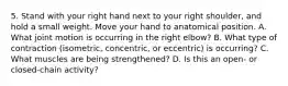 5. Stand with your right hand next to your right shoulder, and hold a small weight. Move your hand to anatomical position. A. What joint motion is occurring in the right elbow? B. What type of contraction (isometric, concentric, or eccentric) is occurring? C. What muscles are being strengthened? D. Is this an open- or closed-chain activity?