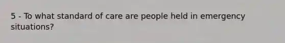 5 - To what standard of care are people held in emergency situations?