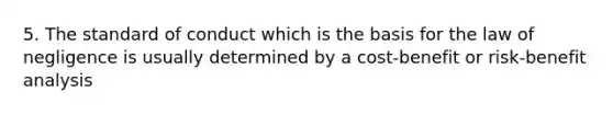 5. The standard of conduct which is the basis for the law of negligence is usually determined by a cost-benefit or risk-benefit analysis