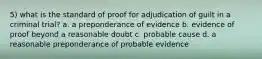 5) what is the standard of proof for adjudication of guilt in a criminal trial? a. a preponderance of evidence b. evidence of proof beyond a reasonable doubt c. probable cause d. a reasonable preponderance of probable evidence