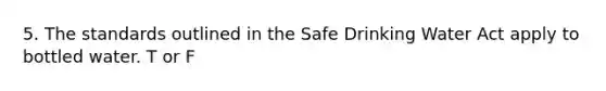 5. The standards outlined in the Safe Drinking Water Act apply to bottled water. T or F