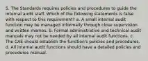 5. The Standards requires policies and procedures to guide the internal audit staff. Which of the following statements is false with respect to this requirement? a. A small internal audit function may be managed informally through close supervision and written memos. b. Formal administrative and technical audit manuals may not be needed by all internal audit functions. c. The CAE should establish the function's policies and procedures. d. All internal audit functions should have a detailed policies and procedures manual.