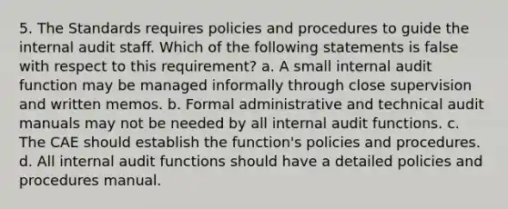 5. The Standards requires policies and procedures to guide the internal audit staff. Which of the following statements is false with respect to this requirement? a. A small internal audit function may be managed informally through close supervision and written memos. b. Formal administrative and technical audit manuals may not be needed by all internal audit functions. c. The CAE should establish the function's policies and procedures. d. All internal audit functions should have a detailed policies and procedures manual.