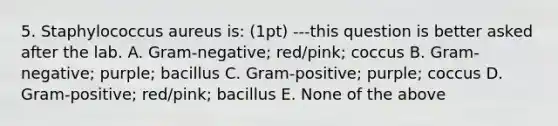 5. Staphylococcus aureus is: (1pt) ---this question is better asked after the lab. A. Gram-negative; red/pink; coccus B. Gram-negative; purple; bacillus C. Gram-positive; purple; coccus D. Gram-positive; red/pink; bacillus E. None of the above