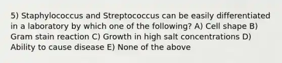 5) Staphylococcus and Streptococcus can be easily differentiated in a laboratory by which one of the following? A) Cell shape B) Gram stain reaction C) Growth in high salt concentrations D) Ability to cause disease E) None of the above