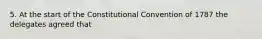 5. At the start of the Constitutional Convention of 1787 the delegates agreed that