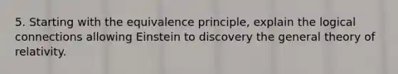 5. Starting with the equivalence principle, explain the logical connections allowing Einstein to discovery the general theory of relativity.