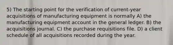 5) The starting point for the verification of current-year acquisitions of manufacturing equipment is normally A) the manufacturing equipment account in the general ledger. B) the acquisitions journal. C) the purchase requisitions file. D) a client schedule of all acquisitions recorded during the year.