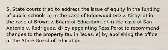 5. <a href='https://www.questionai.com/knowledge/k0UTVXnPxH-state-courts' class='anchor-knowledge'>state courts</a> tried to address the issue of equity in the funding of public schools a) in the case of Edgewood ISD v. Kirby. b) in the case of Brown v. Board of Education. c) in the case of San Antonio v. Rodríguez. d) by appointing Ross Perot to recommend changes to the property tax in Texas. e) by abolishing the office of the State Board of Education.