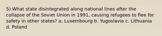 5) What state disintegrated along national lines after the collapse of the Soviet Union in 1991, causing refugees to flee for safety in other states? a. Luxembourg b. Yugoslavia c. Lithuania d. Poland