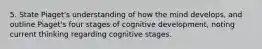 5. State Piaget's understanding of how the mind develops, and outline Piaget's four stages of cognitive development, noting current thinking regarding cognitive stages.