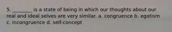 5. ________ is a state of being in which our thoughts about our real and ideal selves are very similar. a. congruence b. egotism c. incongruence d. self-concept