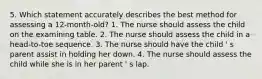 5. Which statement accurately describes the best method for assessing a 12-month-old? 1. The nurse should assess the child on the examining table. 2. The nurse should assess the child in a head-to-toe sequence. 3. The nurse should have the child ' s parent assist in holding her down. 4. The nurse should assess the child while she is in her parent ' s lap.