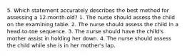 5. Which statement accurately describes the best method for assessing a 12-month-old? 1. The nurse should assess the child on the examining table. 2. The nurse should assess the child in a head-to-toe sequence. 3. The nurse should have the child's mother assist in holding her down. 4. The nurse should assess the child while she is in her mother's lap.