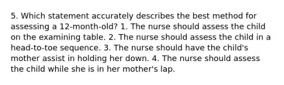 5. Which statement accurately describes the best method for assessing a 12-month-old? 1. The nurse should assess the child on the examining table. 2. The nurse should assess the child in a head-to-toe sequence. 3. The nurse should have the child's mother assist in holding her down. 4. The nurse should assess the child while she is in her mother's lap.