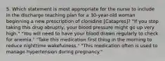 5. Which statement is most appropriate for the nurse to include in the discharge teaching plan for a 30-year-old woman beginning a new prescription of clonidine [Catapres]? "If you stop taking this drug abruptly, your blood pressure might go up very high." "You will need to have your blood drawn regularly to check for anemia." "Take this medication first thing in the morning to reduce nighttime wakefulness." "This medication often is used to manage hypertension during pregnancy."