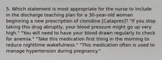 5. Which statement is most appropriate for the nurse to include in the discharge teaching plan for a 30-year-old woman beginning a new prescription of clonidine [Catapres]? "If you stop taking this drug abruptly, your blood pressure might go up very high." "You will need to have your blood drawn regularly to check for anemia." "Take this medication first thing in the morning to reduce nighttime wakefulness." "This medication often is used to manage hypertension during pregnancy."